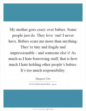 My mother goes crazy over babies. Some people just do. They love ‘em! I never have. Babies scare me more than anything. They’re tiny and fragile and impressionable - and someone else’s! As much as I hate borrowing stuff, that is how much I hate holding other people’s babies. It’s too much responsibility Picture Quote #1