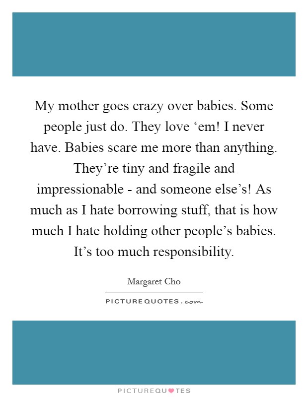 My mother goes crazy over babies. Some people just do. They love ‘em! I never have. Babies scare me more than anything. They're tiny and fragile and impressionable - and someone else's! As much as I hate borrowing stuff, that is how much I hate holding other people's babies. It's too much responsibility Picture Quote #1