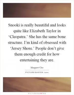 Snooki is really beautiful and looks quite like Elizabeth Taylor in ‘Cleopatra.’ She has the same bone structure. I’m kind of obsessed with ‘Jersey Shore.’ People don’t give them enough credit for how entertaining they are Picture Quote #1