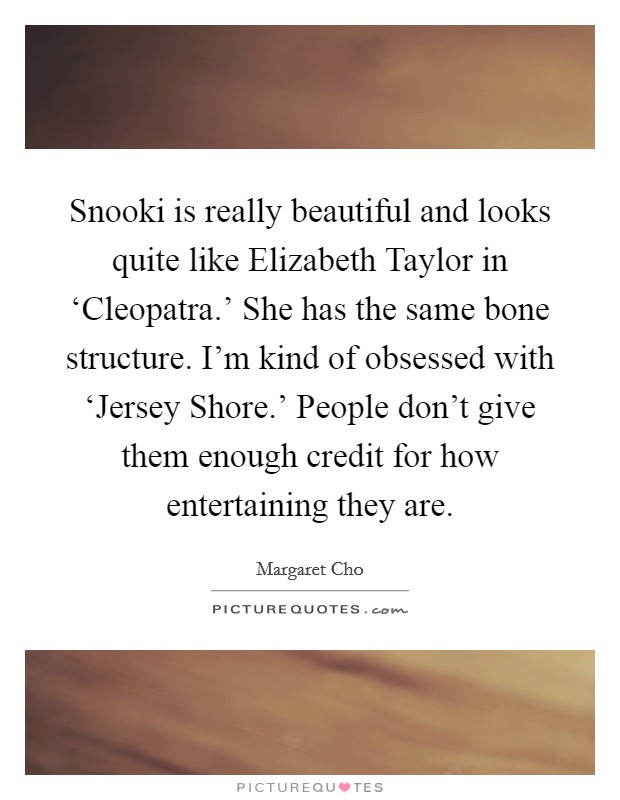 Snooki is really beautiful and looks quite like Elizabeth Taylor in ‘Cleopatra.' She has the same bone structure. I'm kind of obsessed with ‘Jersey Shore.' People don't give them enough credit for how entertaining they are Picture Quote #1
