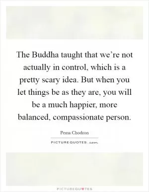 The Buddha taught that we’re not actually in control, which is a pretty scary idea. But when you let things be as they are, you will be a much happier, more balanced, compassionate person Picture Quote #1