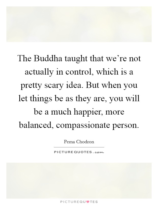 The Buddha taught that we're not actually in control, which is a pretty scary idea. But when you let things be as they are, you will be a much happier, more balanced, compassionate person Picture Quote #1