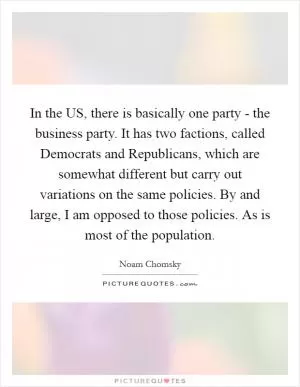 In the US, there is basically one party - the business party. It has two factions, called Democrats and Republicans, which are somewhat different but carry out variations on the same policies. By and large, I am opposed to those policies. As is most of the population Picture Quote #1