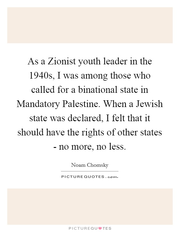 As a Zionist youth leader in the 1940s, I was among those who called for a binational state in Mandatory Palestine. When a Jewish state was declared, I felt that it should have the rights of other states - no more, no less Picture Quote #1