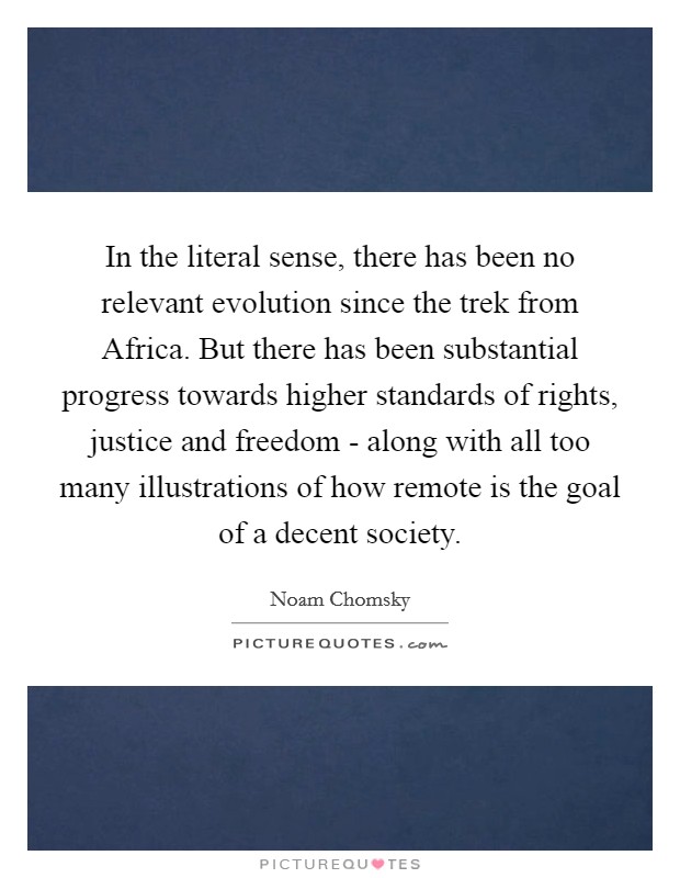 In the literal sense, there has been no relevant evolution since the trek from Africa. But there has been substantial progress towards higher standards of rights, justice and freedom - along with all too many illustrations of how remote is the goal of a decent society Picture Quote #1