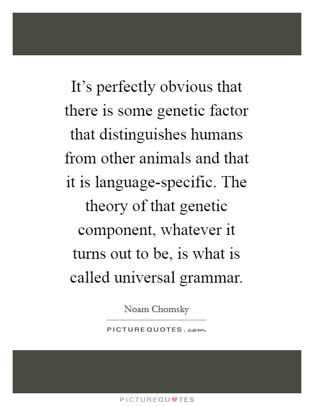 It's perfectly obvious that there is some genetic factor that distinguishes humans from other animals and that it is language-specific. The theory of that genetic component, whatever it turns out to be, is what is called universal grammar Picture Quote #1