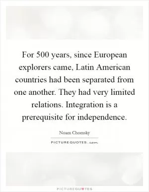 For 500 years, since European explorers came, Latin American countries had been separated from one another. They had very limited relations. Integration is a prerequisite for independence Picture Quote #1