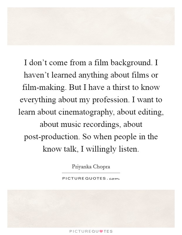 I don't come from a film background. I haven't learned anything about films or film-making. But I have a thirst to know everything about my profession. I want to learn about cinematography, about editing, about music recordings, about post-production. So when people in the know talk, I willingly listen Picture Quote #1