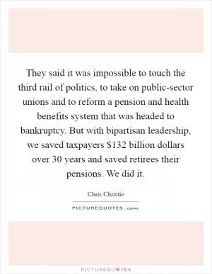 They said it was impossible to touch the third rail of politics, to take on public-sector unions and to reform a pension and health benefits system that was headed to bankruptcy. But with bipartisan leadership, we saved taxpayers $132 billion dollars over 30 years and saved retirees their pensions. We did it Picture Quote #1