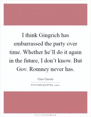 I think Gingrich has embarrassed the party over time. Whether he’ll do it again in the future, I don’t know. But Gov. Romney never has Picture Quote #1