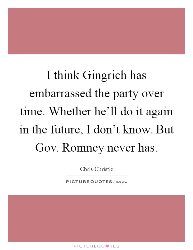 I think Gingrich has embarrassed the party over time. Whether he'll do it again in the future, I don't know. But Gov. Romney never has Picture Quote #1