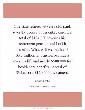One state retiree, 49 years old, paid, over the course of his entire career, a total of $124,000 towards his retirement pension and health benefits. What will we pay him? $3.3 million in pension payments over his life and nearly $500,000 for health care benefits - a total of $3.8m on a $120,000 investment Picture Quote #1