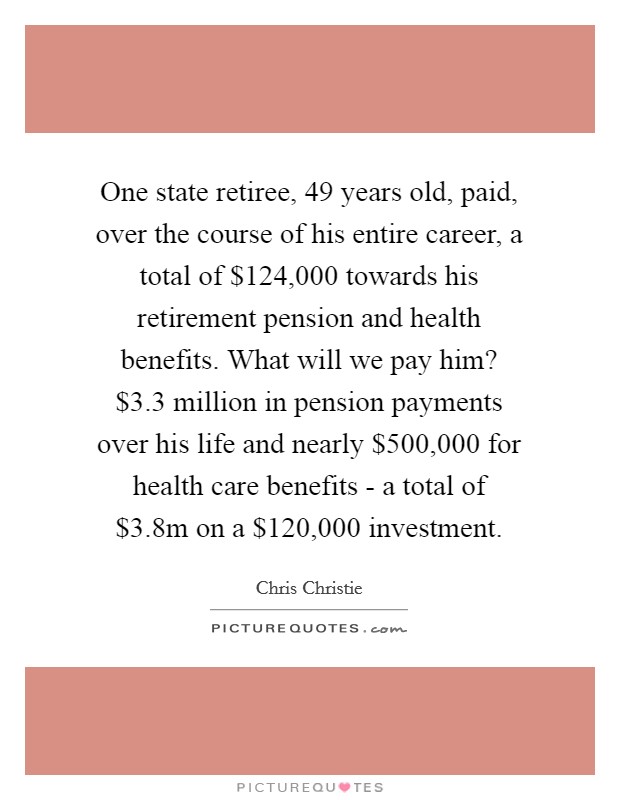 One state retiree, 49 years old, paid, over the course of his entire career, a total of $124,000 towards his retirement pension and health benefits. What will we pay him? $3.3 million in pension payments over his life and nearly $500,000 for health care benefits - a total of $3.8m on a $120,000 investment Picture Quote #1
