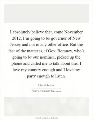 I absolutely believe that, come November 2012, I’m going to be governor of New Jersey and not in any other office. But the fact of the matter is, if Gov. Romney, who’s going to be our nominee, picked up the phone and called me to talk about this, I love my country enough and I love my party enough to listen Picture Quote #1