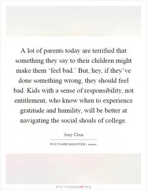 A lot of parents today are terrified that something they say to their children might make them ‘feel bad.’ But, hey, if they’ve done something wrong, they should feel bad. Kids with a sense of responsibility, not entitlement, who know when to experience gratitude and humility, will be better at navigating the social shoals of college Picture Quote #1