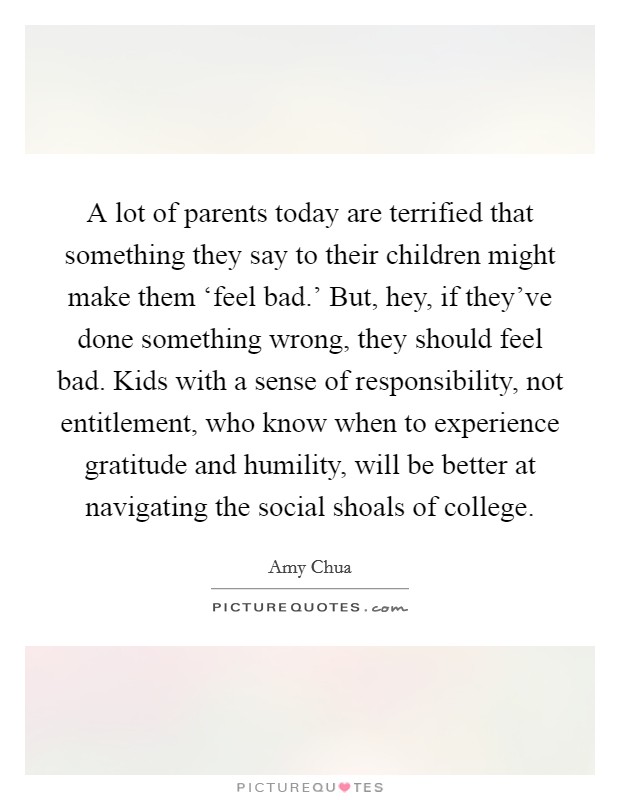 A lot of parents today are terrified that something they say to their children might make them ‘feel bad.' But, hey, if they've done something wrong, they should feel bad. Kids with a sense of responsibility, not entitlement, who know when to experience gratitude and humility, will be better at navigating the social shoals of college Picture Quote #1