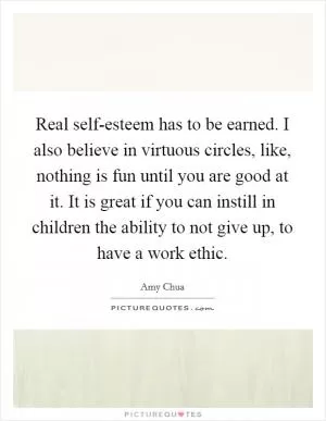 Real self-esteem has to be earned. I also believe in virtuous circles, like, nothing is fun until you are good at it. It is great if you can instill in children the ability to not give up, to have a work ethic Picture Quote #1