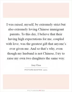I was raised, myself, by extremely strict but also extremely loving Chinese immigrant parents. To this day, I believe that their having high expectations for me, coupled with love, was the greatest gift that anyone’s ever given me. And so that’s why, even though my husband is not Chinese, I try to raise my own two daughters the same way Picture Quote #1