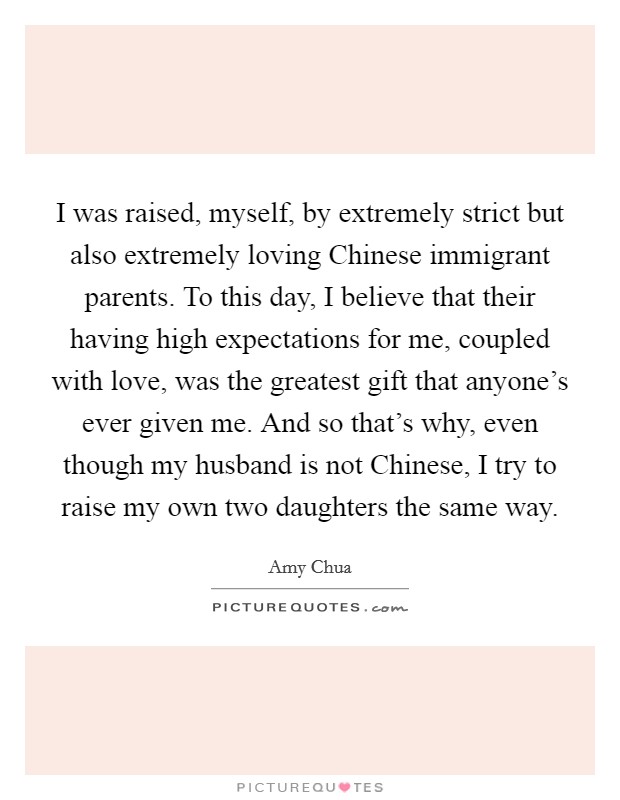 I was raised, myself, by extremely strict but also extremely loving Chinese immigrant parents. To this day, I believe that their having high expectations for me, coupled with love, was the greatest gift that anyone's ever given me. And so that's why, even though my husband is not Chinese, I try to raise my own two daughters the same way Picture Quote #1