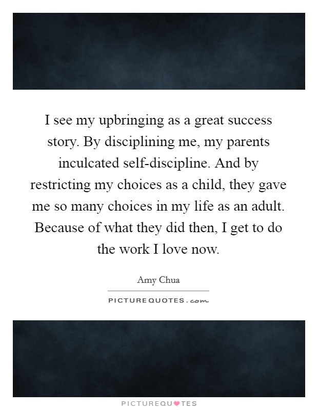 I see my upbringing as a great success story. By disciplining me, my parents inculcated self-discipline. And by restricting my choices as a child, they gave me so many choices in my life as an adult. Because of what they did then, I get to do the work I love now Picture Quote #1