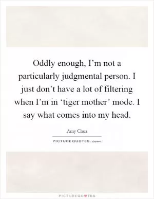 Oddly enough, I’m not a particularly judgmental person. I just don’t have a lot of filtering when I’m in ‘tiger mother’ mode. I say what comes into my head Picture Quote #1