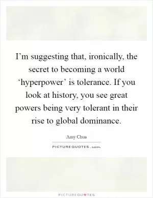 I’m suggesting that, ironically, the secret to becoming a world ‘hyperpower’ is tolerance. If you look at history, you see great powers being very tolerant in their rise to global dominance Picture Quote #1