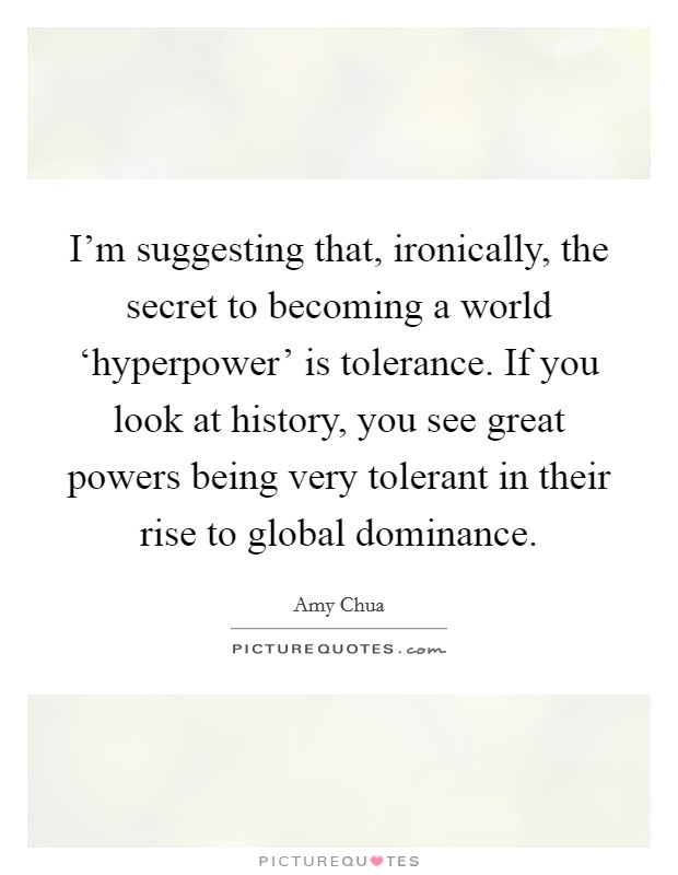 I'm suggesting that, ironically, the secret to becoming a world ‘hyperpower' is tolerance. If you look at history, you see great powers being very tolerant in their rise to global dominance Picture Quote #1