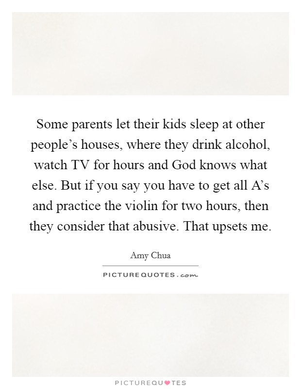 Some parents let their kids sleep at other people's houses, where they drink alcohol, watch TV for hours and God knows what else. But if you say you have to get all A's and practice the violin for two hours, then they consider that abusive. That upsets me Picture Quote #1
