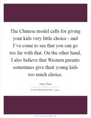 The Chinese model calls for giving your kids very little choice - and I’ve come to see that you can go too far with that. On the other hand, I also believe that Western parents sometimes give their young kids too much choice Picture Quote #1