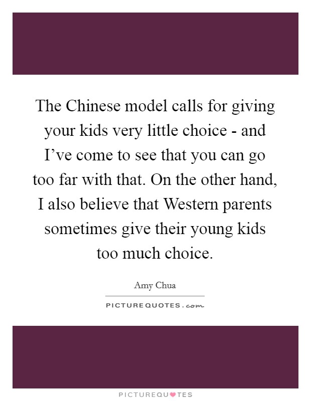 The Chinese model calls for giving your kids very little choice - and I've come to see that you can go too far with that. On the other hand, I also believe that Western parents sometimes give their young kids too much choice Picture Quote #1