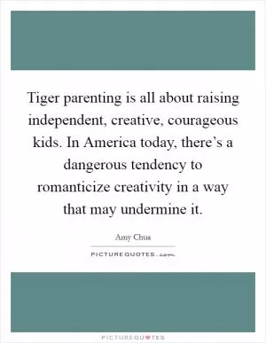 Tiger parenting is all about raising independent, creative, courageous kids. In America today, there’s a dangerous tendency to romanticize creativity in a way that may undermine it Picture Quote #1