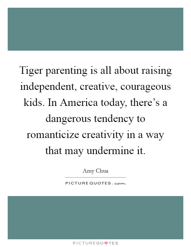 Tiger parenting is all about raising independent, creative, courageous kids. In America today, there's a dangerous tendency to romanticize creativity in a way that may undermine it Picture Quote #1