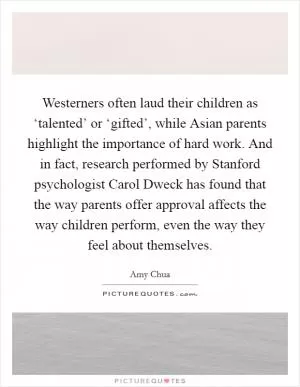 Westerners often laud their children as ‘talented’ or ‘gifted’, while Asian parents highlight the importance of hard work. And in fact, research performed by Stanford psychologist Carol Dweck has found that the way parents offer approval affects the way children perform, even the way they feel about themselves Picture Quote #1