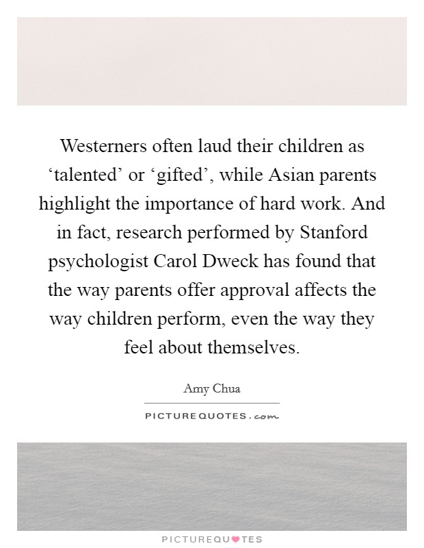 Westerners often laud their children as ‘talented' or ‘gifted', while Asian parents highlight the importance of hard work. And in fact, research performed by Stanford psychologist Carol Dweck has found that the way parents offer approval affects the way children perform, even the way they feel about themselves Picture Quote #1