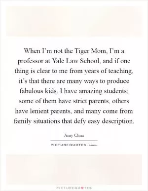 When I’m not the Tiger Mom, I’m a professor at Yale Law School, and if one thing is clear to me from years of teaching, it’s that there are many ways to produce fabulous kids. I have amazing students; some of them have strict parents, others have lenient parents, and many come from family situations that defy easy description Picture Quote #1