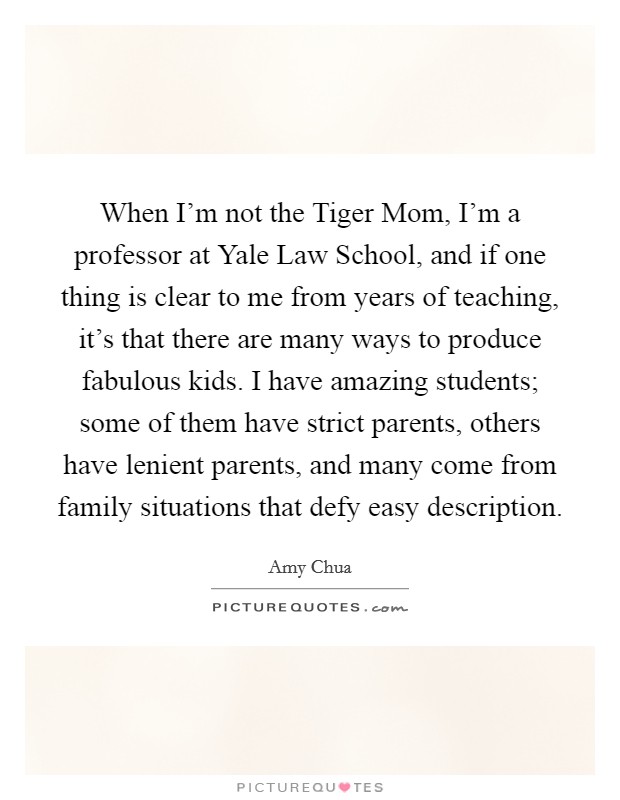 When I'm not the Tiger Mom, I'm a professor at Yale Law School, and if one thing is clear to me from years of teaching, it's that there are many ways to produce fabulous kids. I have amazing students; some of them have strict parents, others have lenient parents, and many come from family situations that defy easy description Picture Quote #1