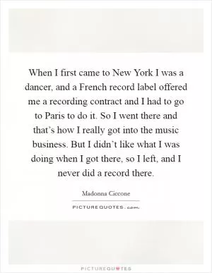 When I first came to New York I was a dancer, and a French record label offered me a recording contract and I had to go to Paris to do it. So I went there and that’s how I really got into the music business. But I didn’t like what I was doing when I got there, so I left, and I never did a record there Picture Quote #1