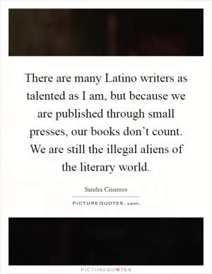 There are many Latino writers as talented as I am, but because we are published through small presses, our books don’t count. We are still the illegal aliens of the literary world Picture Quote #1
