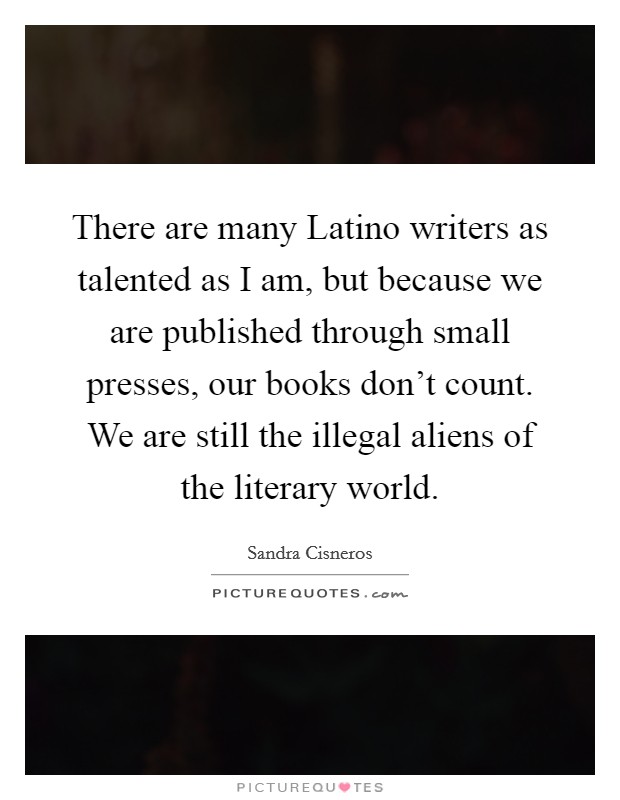 There are many Latino writers as talented as I am, but because we are published through small presses, our books don't count. We are still the illegal aliens of the literary world Picture Quote #1