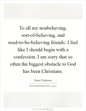 To all my nonbelieving, sort-of-believing, and used-to-be-believing friends: I feel like I should begin with a confession. I am sorry that so often the biggest obstacle to God has been Christians Picture Quote #1