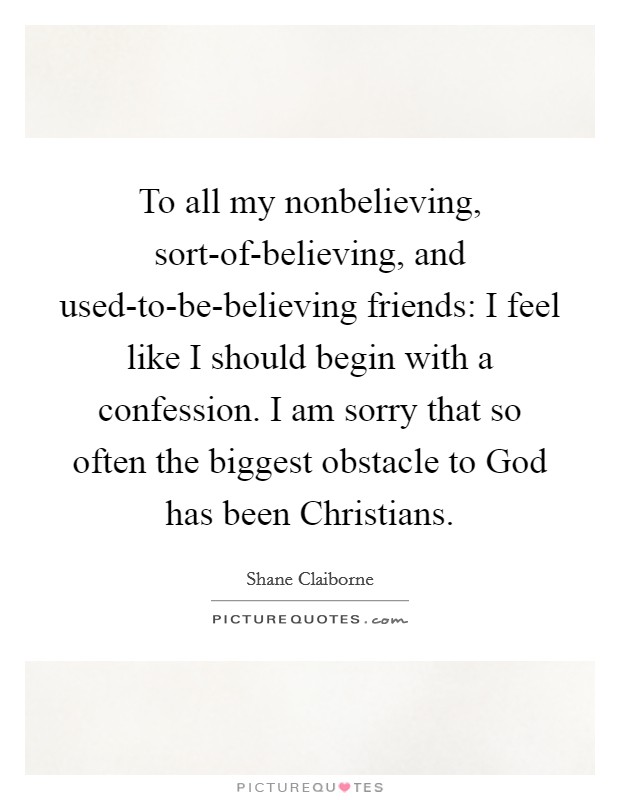 To all my nonbelieving, sort-of-believing, and used-to-be-believing friends: I feel like I should begin with a confession. I am sorry that so often the biggest obstacle to God has been Christians Picture Quote #1