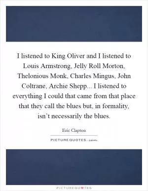 I listened to King Oliver and I listened to Louis Armstrong, Jelly Roll Morton, Thelonious Monk, Charles Mingus, John Coltrane, Archie Shepp... I listened to everything I could that came from that place that they call the blues but, in formality, isn’t necessarily the blues Picture Quote #1