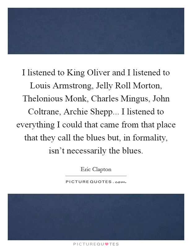 I listened to King Oliver and I listened to Louis Armstrong, Jelly Roll Morton, Thelonious Monk, Charles Mingus, John Coltrane, Archie Shepp... I listened to everything I could that came from that place that they call the blues but, in formality, isn't necessarily the blues Picture Quote #1