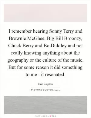 I remember hearing Sonny Terry and Brownie McGhee, Big Bill Broonzy, Chuck Berry and Bo Diddley and not really knowing anything about the geography or the culture of the music. But for some reason it did something to me - it resonated Picture Quote #1