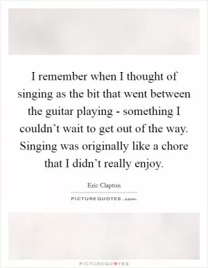 I remember when I thought of singing as the bit that went between the guitar playing - something I couldn’t wait to get out of the way. Singing was originally like a chore that I didn’t really enjoy Picture Quote #1