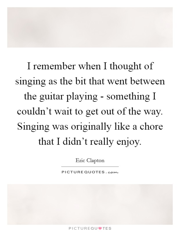 I remember when I thought of singing as the bit that went between the guitar playing - something I couldn't wait to get out of the way. Singing was originally like a chore that I didn't really enjoy Picture Quote #1