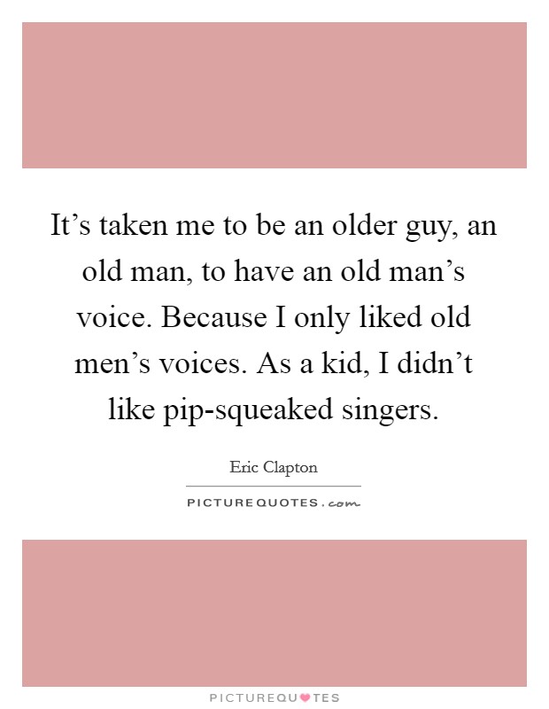 It's taken me to be an older guy, an old man, to have an old man's voice. Because I only liked old men's voices. As a kid, I didn't like pip-squeaked singers Picture Quote #1