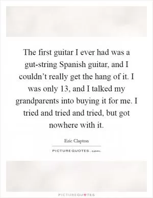 The first guitar I ever had was a gut-string Spanish guitar, and I couldn’t really get the hang of it. I was only 13, and I talked my grandparents into buying it for me. I tried and tried and tried, but got nowhere with it Picture Quote #1