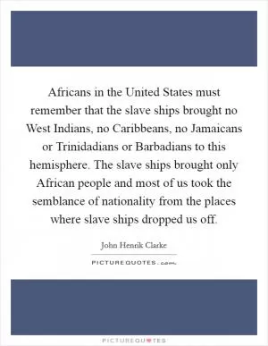 Africans in the United States must remember that the slave ships brought no West Indians, no Caribbeans, no Jamaicans or Trinidadians or Barbadians to this hemisphere. The slave ships brought only African people and most of us took the semblance of nationality from the places where slave ships dropped us off Picture Quote #1