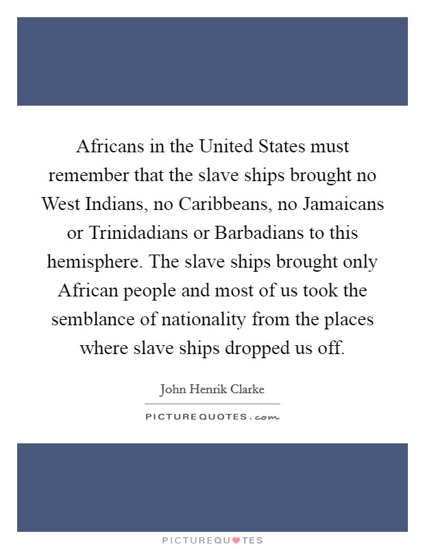Africans in the United States must remember that the slave ships brought no West Indians, no Caribbeans, no Jamaicans or Trinidadians or Barbadians to this hemisphere. The slave ships brought only African people and most of us took the semblance of nationality from the places where slave ships dropped us off Picture Quote #1